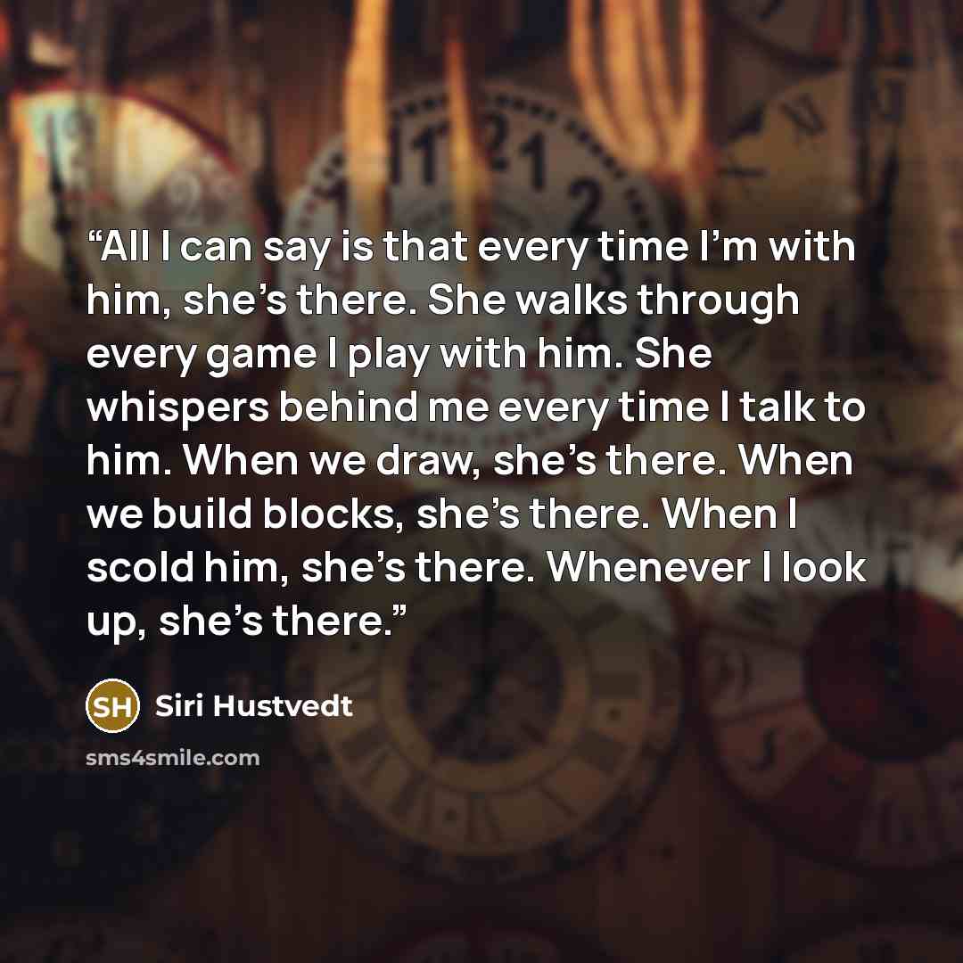 “All I can say is that every time I'm with him, she's there. She walks through every game I play with him. She whispers behind me every time I talk to him. When we draw, she's there. When we build blocks, she's there. When I scold him, she's there. Whenever I look up, she's there.” quote by Siri Hustvedt