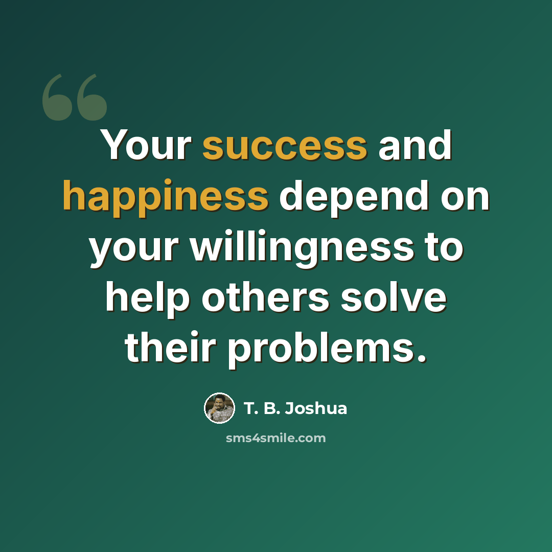 “Your success and happiness depend on your willingness to help others solve their problems.” quote by T. B. Joshua