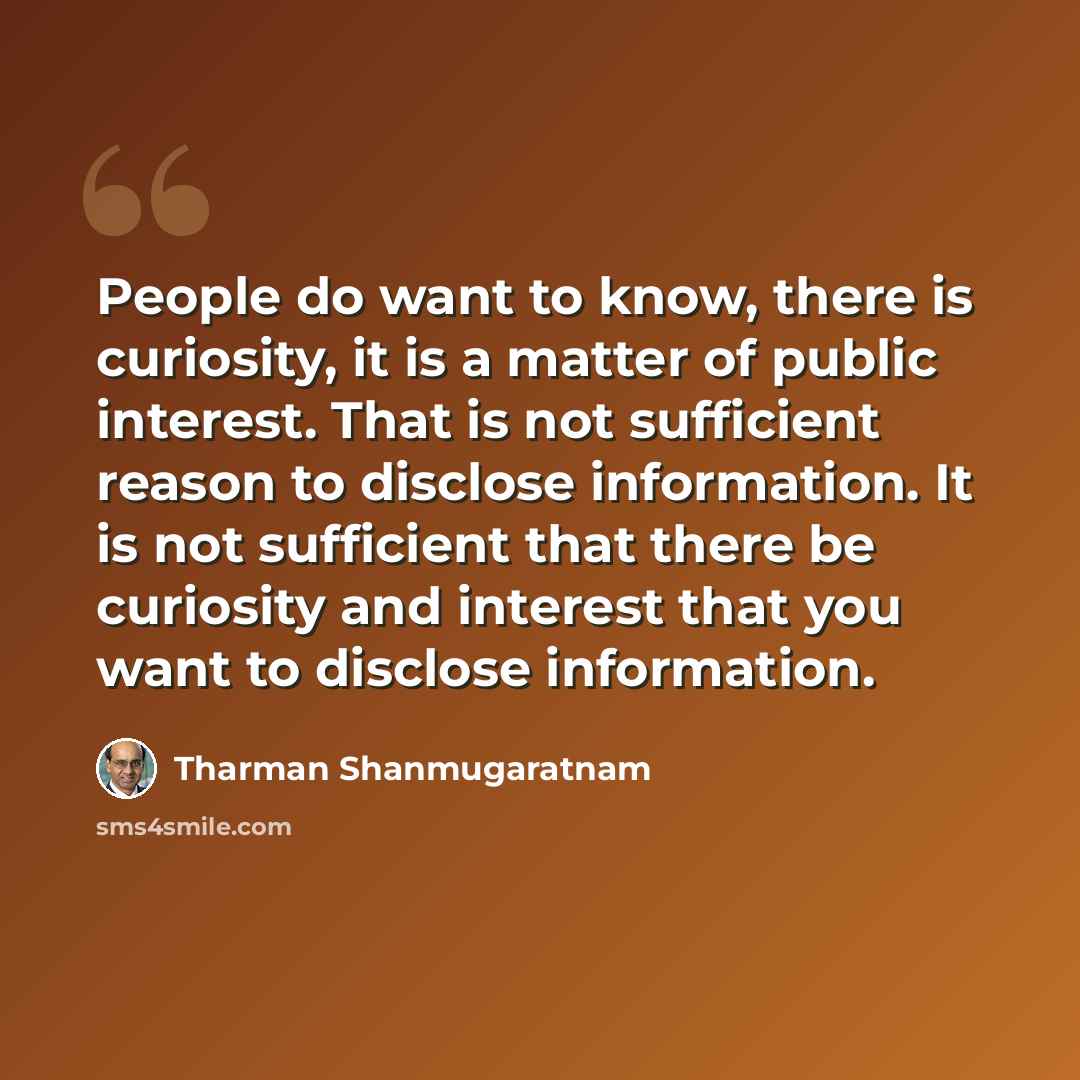 “People do want to know, there is curiosity, it is a matter of public interest. That is not sufficient reason to disclose information. It is not sufficient that there be curiosity and interest that you want to disclose information.” quote by Tharman Shanmugaratnam