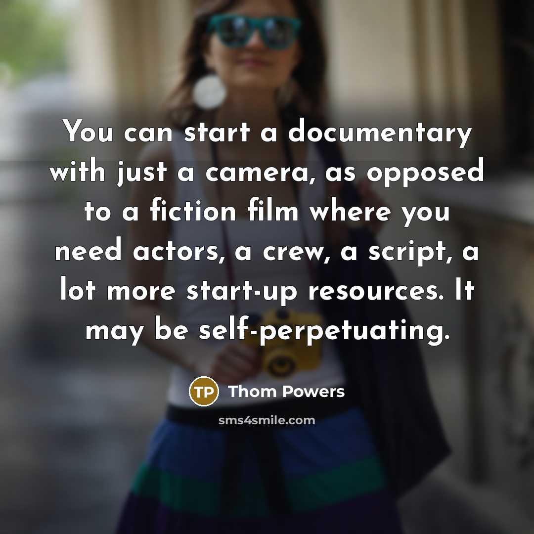 “You can start a documentary with just a camera, as opposed to a fiction film where you need actors, a crew, a script, a lot more start-up resources. It may be self-perpetuating.” quote by Thom Powers