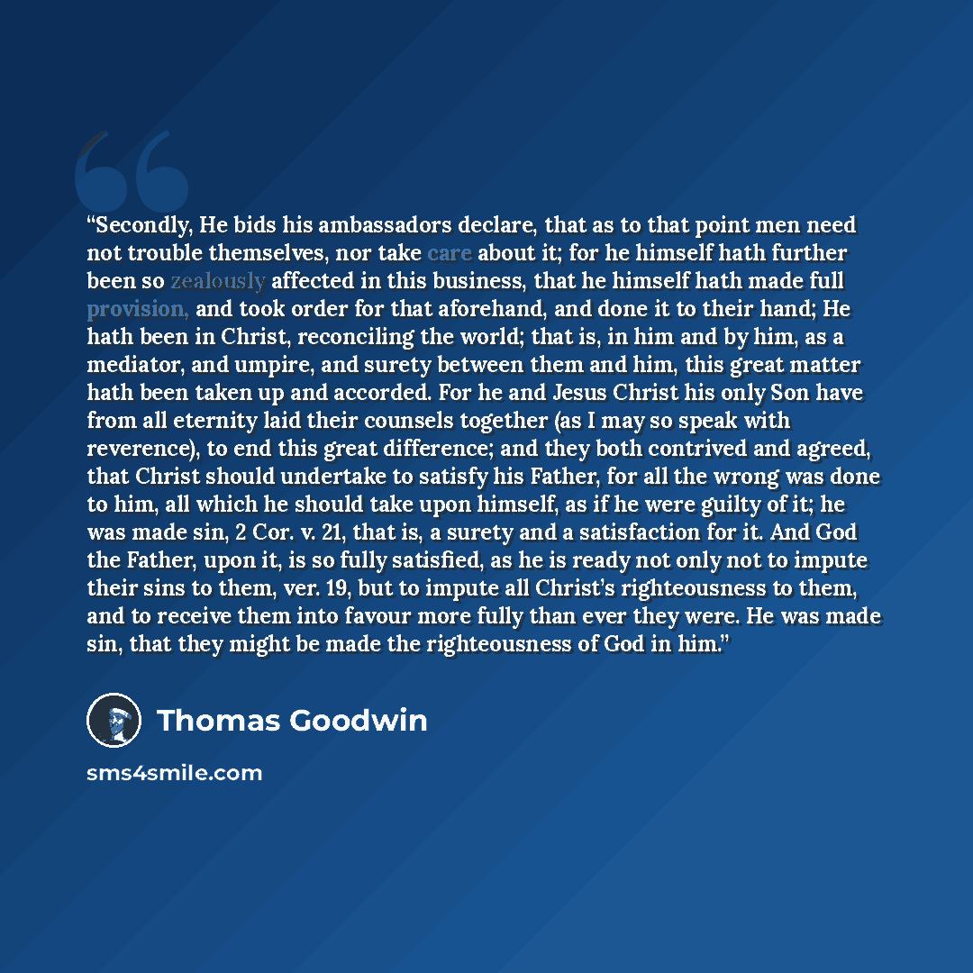 “Secondly, He bids his ambassadors declare, that as to that point men need not trouble themselves, nor take care about it; for he himself hath further been so zealously affected in this business, that he himself hath made full provision, and took order for that aforehand, and done it to their hand…” quote by Thomas Goodwin