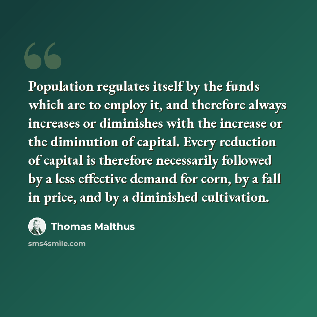 “Population regulates itself by the funds which are to employ it, and therefore always increases or diminishes with the increase or the diminution of capital. Every reduction of capital is therefore necessarily followed by a less effective demand for corn, by a fall in price, and by a diminished…” quote by Thomas Malthus