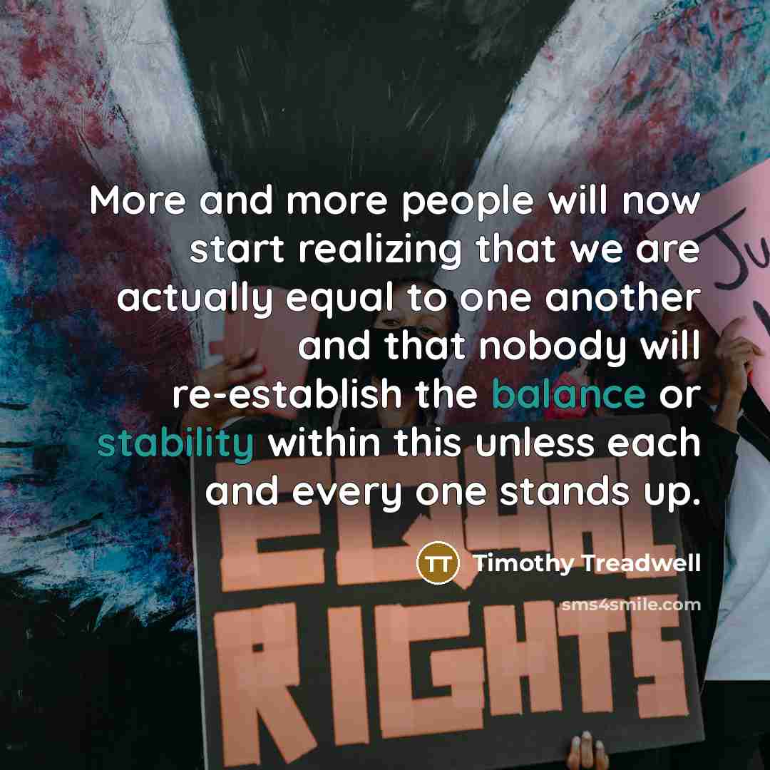 “More and more people will now start realizing that we are actually equal to one another and that nobody will re-establish the balance or stability within this unless each and every one stands up.” quote by Timothy Treadwell