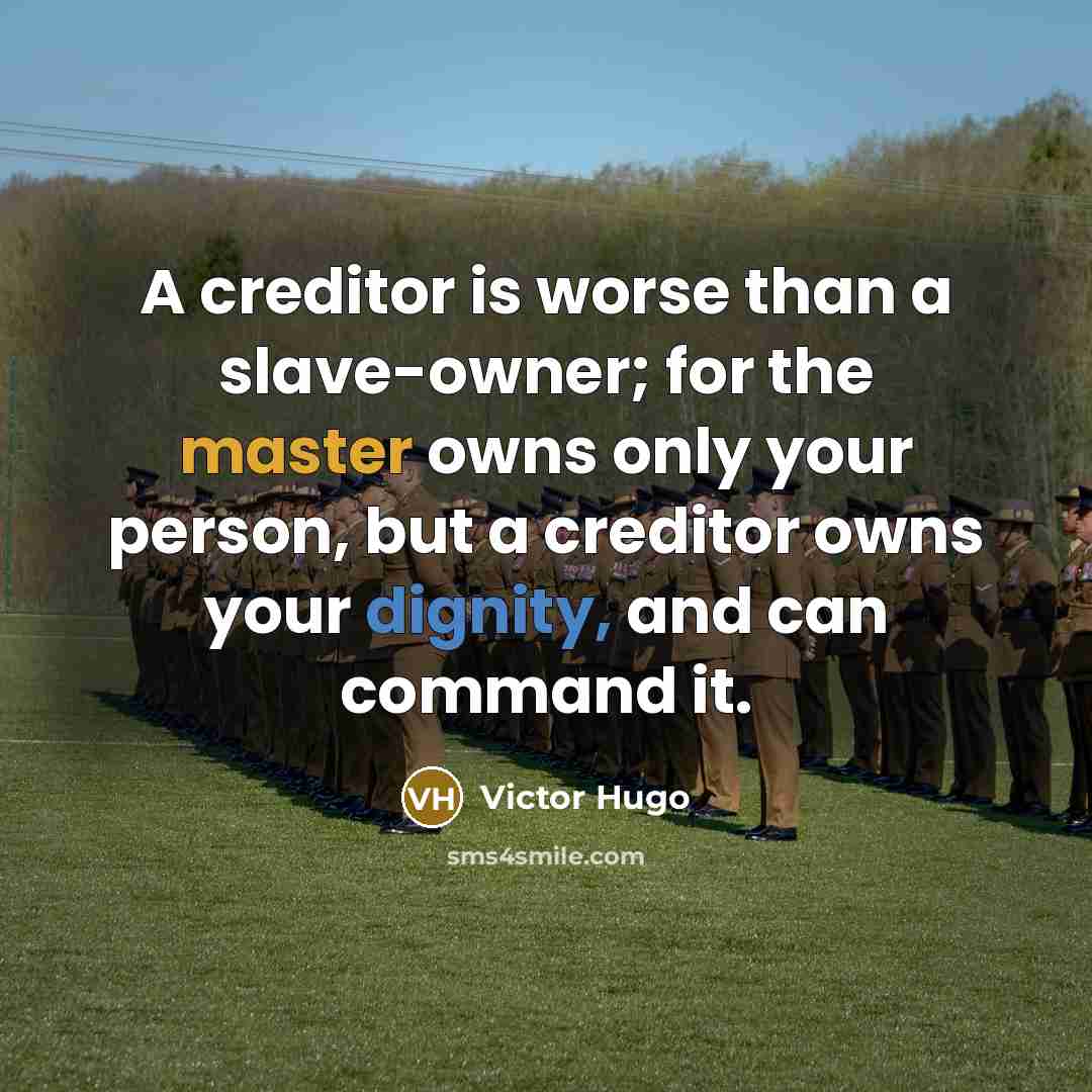 “A creditor is worse than a slave-owner; for the master owns only your person, but a creditor owns your dignity, and can command it.” quote by Victor Hugo