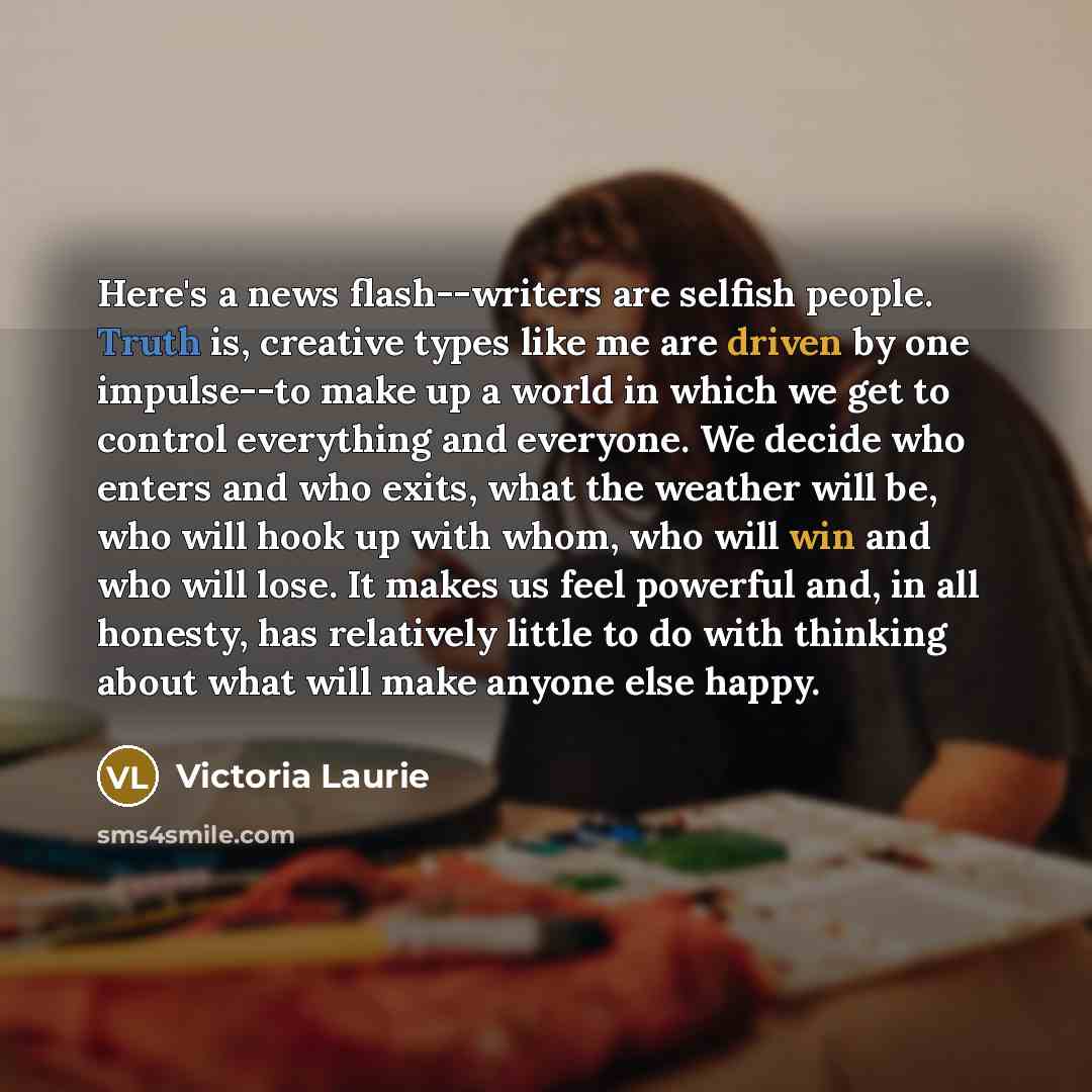 “Here's a news flash--writers are selfish people. Truth is, creative types like me are driven by one impulse--to make up a world in which we get to control everything and everyone. We decide who enters and who exits, what the weather will be, who will hook up with whom, who will win and who will…” quote by Victoria Laurie