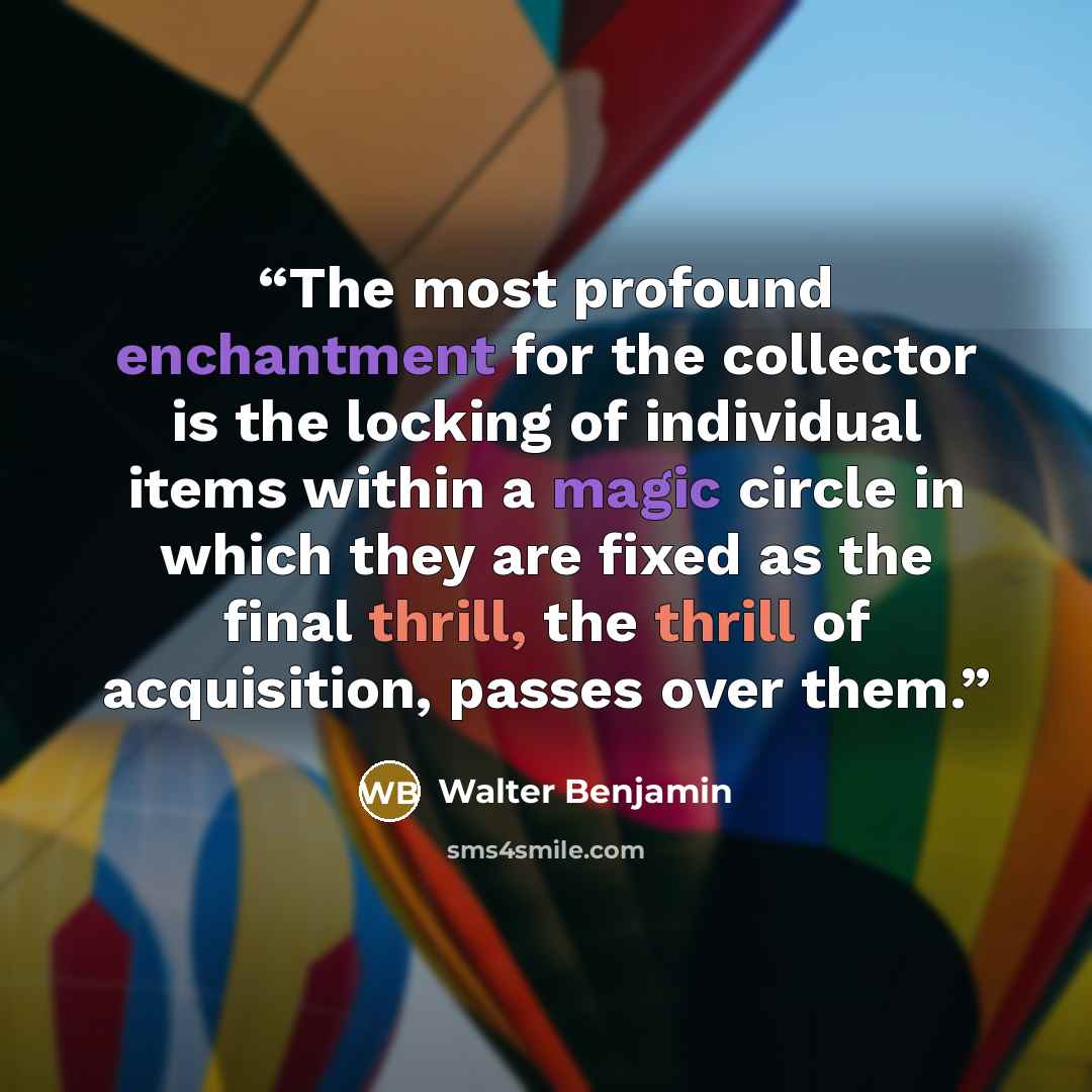 “The most profound enchantment for the collector is the locking of individual items within a magic circle in which they are fixed as the final thrill, the thrill of acquisition, passes over them.” quote by Walter Benjamin