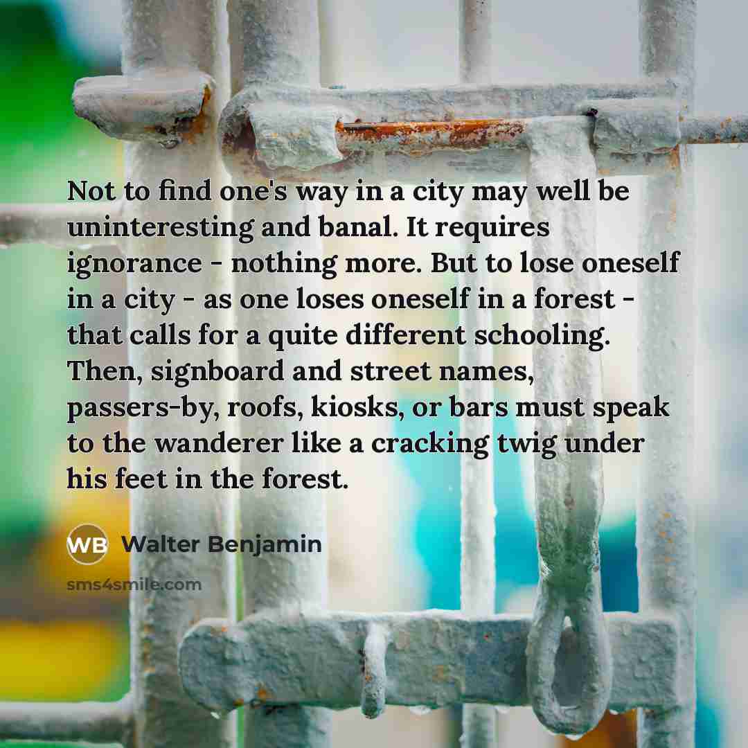 “Not to find one's way in a city may well be uninteresting and banal. It requires ignorance - nothing more. But to lose oneself in a city - as one loses oneself in a forest - that calls for a quite different schooling. Then, signboard and street names, passers-by, roofs, kiosks, or bars must speak…” quote by Walter Benjamin