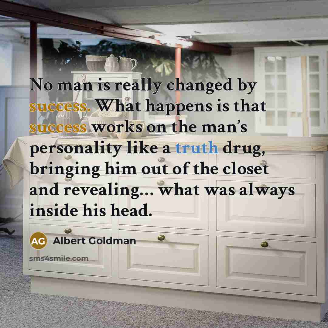 “No man is really changed by success. What happens is that success works on the man’s personality like a truth drug, bringing him out of the closet and revealing… what was always inside his head.” quote by Albert Goldman