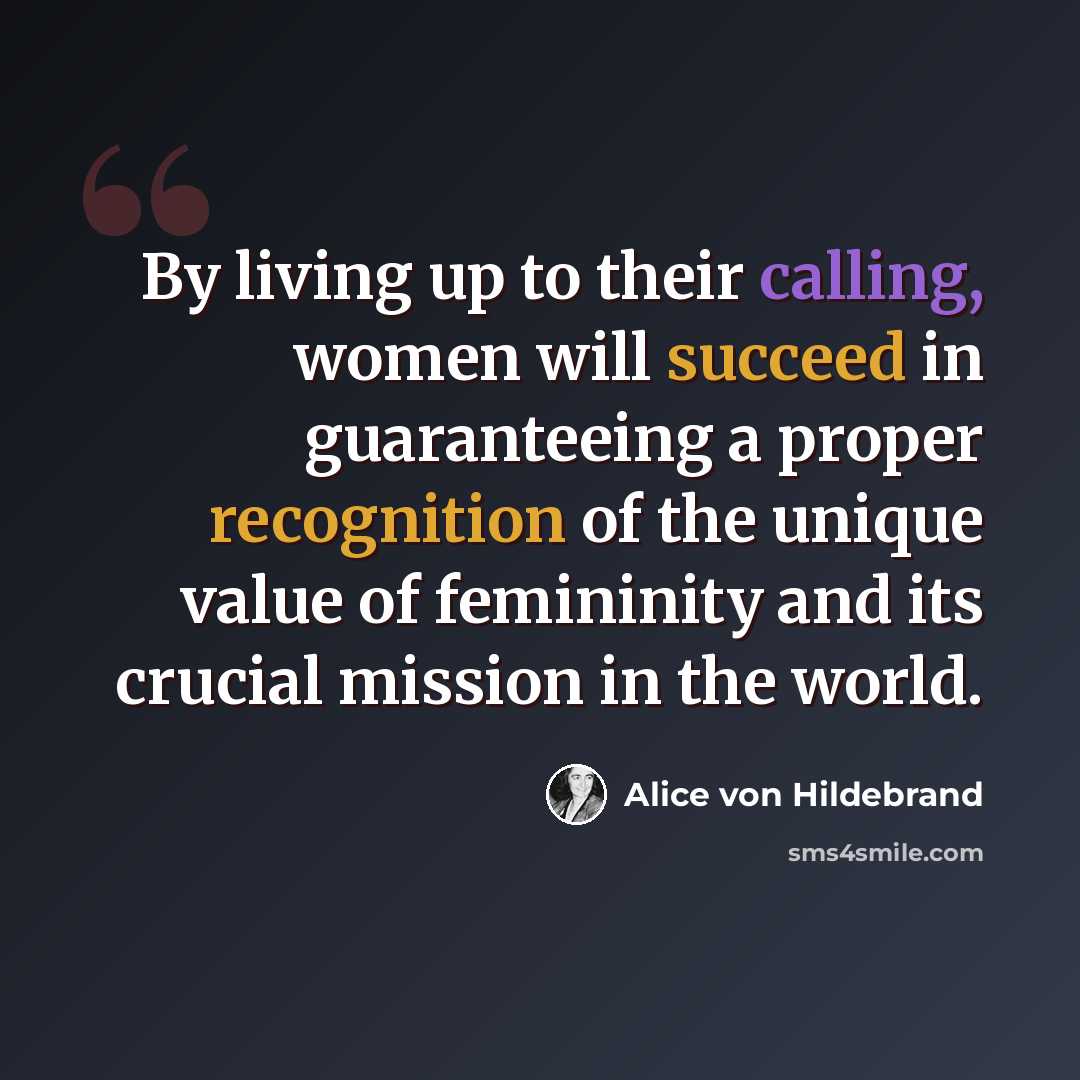 “By living up to their calling, women will succeed in guaranteeing a proper recognition of the unique value of femininity and its crucial mission in the world.” quote by Alice von Hildebrand