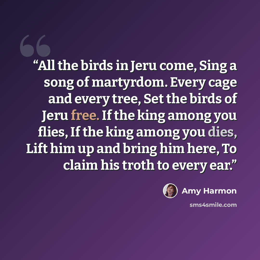 “All the birds in Jeru come, Sing a song of martyrdom. Every cage and every tree, Set the birds of Jeru free. If the king among you flies, If the king among you dies, Lift him up and bring him here, To claim his troth to every ear.” quote by Amy Harmon