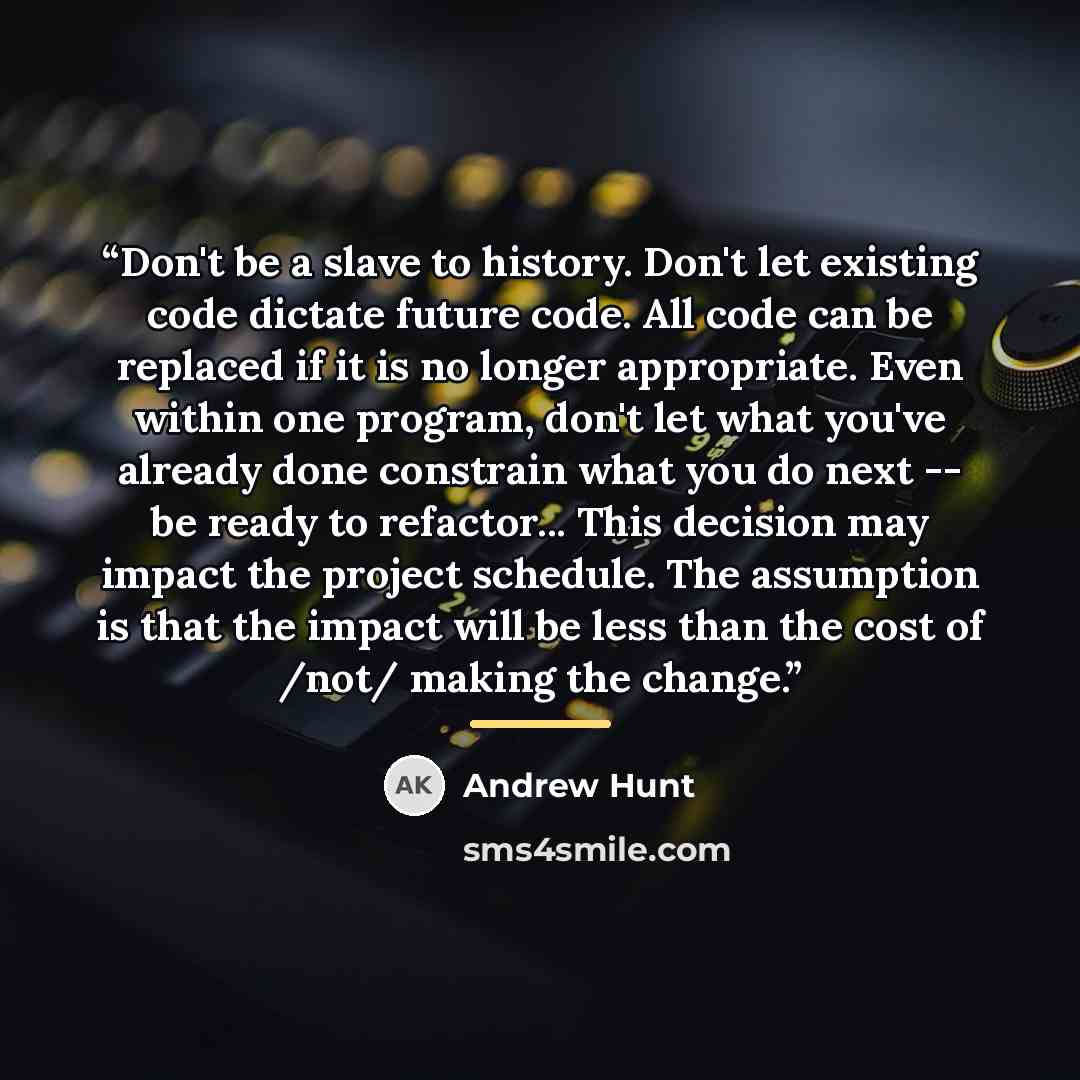 “Don't be a slave to history. Don't let existing code dictate future code. All code can be replaced if it is no longer appropriate. Even within one program, don't let what you've already done constrain what you do next -- be ready to refactor... This decision may impact the project schedule. The…” quote by Andrew Hunt
