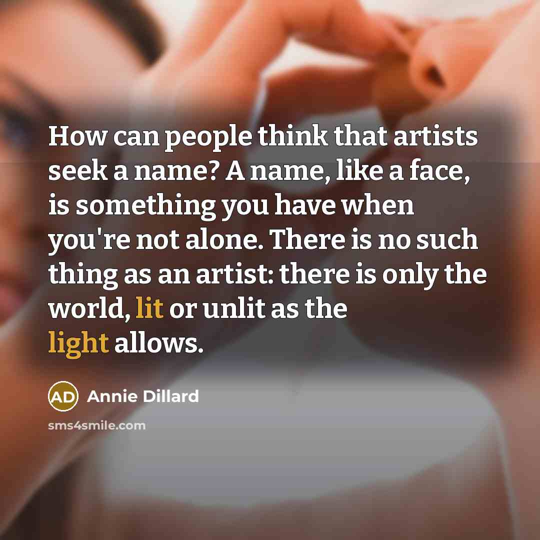 “How can people think that artists seek a name? A name, like a face, is something you have when you're not alone. There is no such thing as an artist: there is only the world, lit or unlit as the light allows.” quote by Annie Dillard