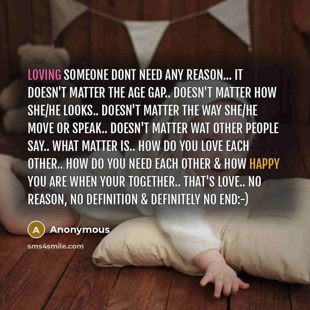 “Loving someone dont need any REASON... It doesn't matter the age gap.. Doesn't matter how she/he looks.. Doesn't matter the way she/he move or speak.. Doesn't matter wat other people say.. what matter is.. HOW do you LOVE each other.. HOW do you NEED each other & HOW HAPPY you are when your…” quote by Anonymous