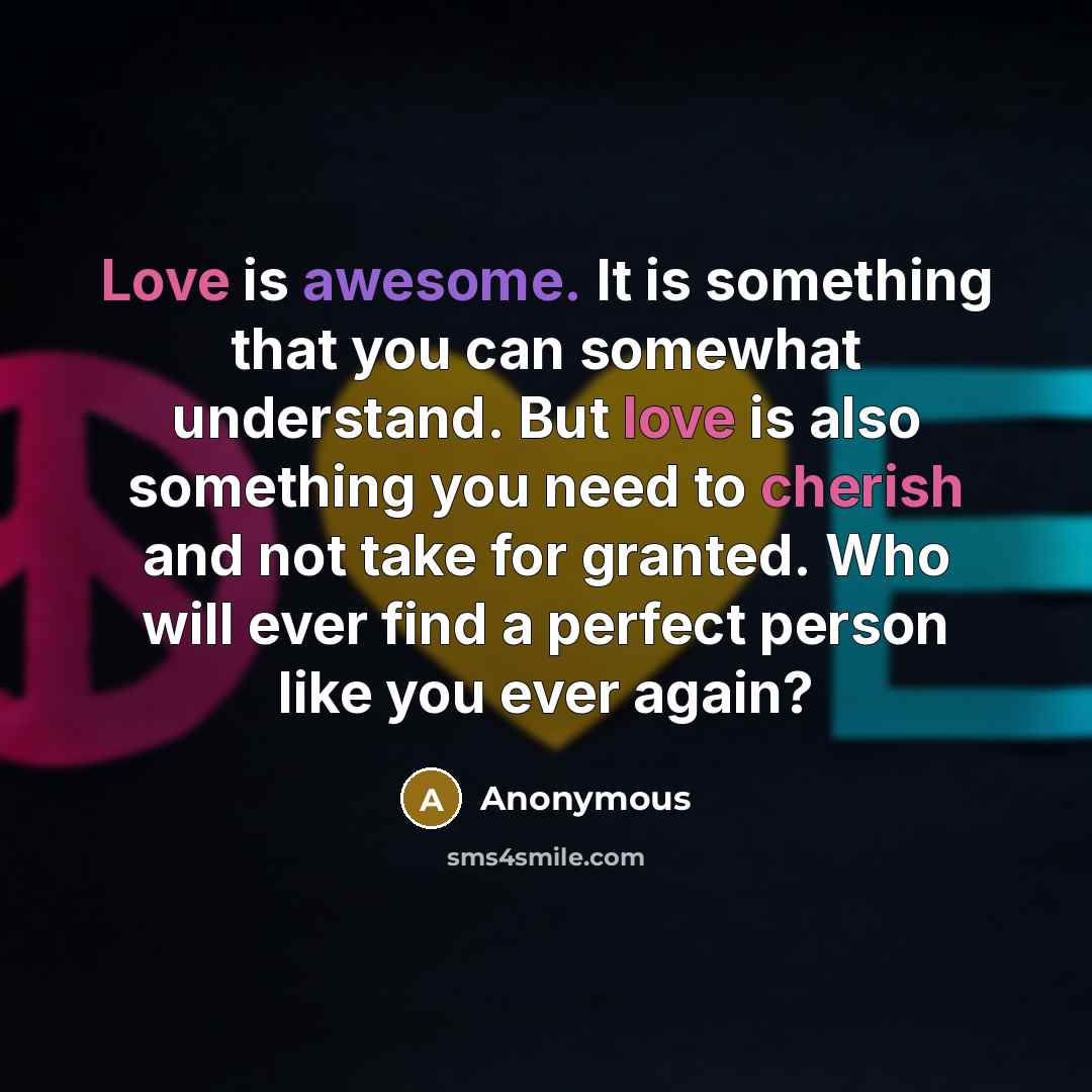 “Love is awesome. It is something that you can somewhat understand. But love is also something you need to cherish and not take for granted. Who will ever find a perfect person like you ever again?” quote by Anonymous
