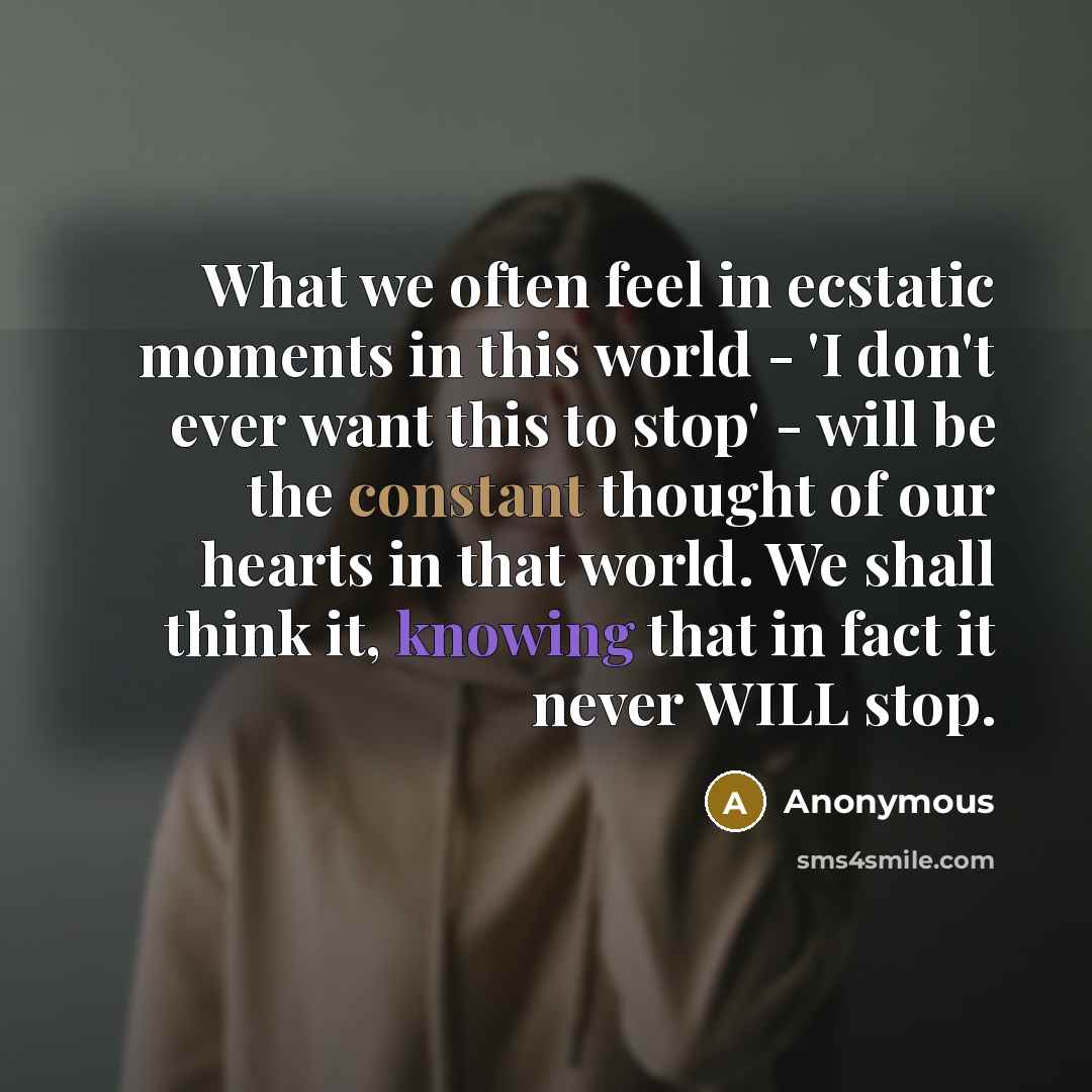 “What we often feel in ecstatic moments in this world - 'I don't ever want this to stop' - will be the constant thought of our hearts in that world. We shall think it, knowing that in fact it never WILL stop.” quote by Anonymous