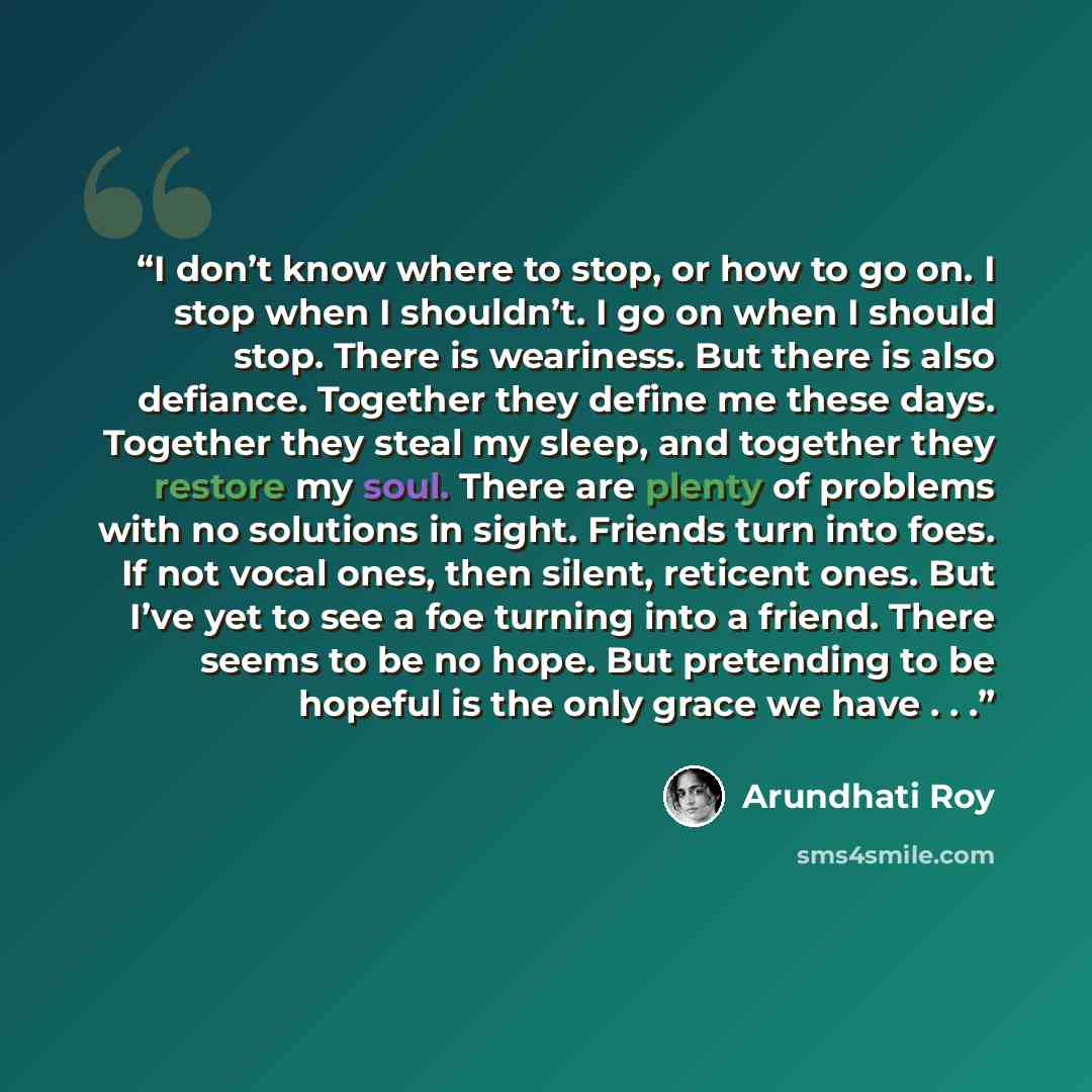 “I don’t know where to stop, or how to go on. I stop when I shouldn’t. I go on when I should stop. There is weariness. But there is also defiance. Together they define me these days. Together they steal my sleep, and together they restore my soul. There are plenty of problems with no solutions in…” quote by Arundhati Roy