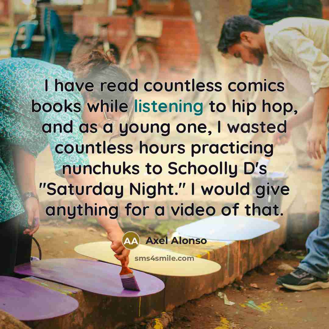 “I have read countless comics books while listening to hip hop, and as a young one, I wasted countless hours practicing nunchuks to Schoolly D's "Saturday Night." I would give anything for a video of that.” quote by Axel Alonso