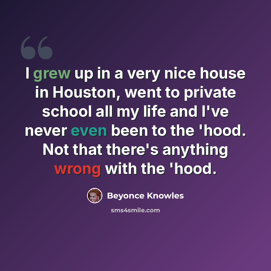 “I grew up in a very nice house in Houston, went to private school all my life and I've never even been to the 'hood. Not that there's anything wrong with the 'hood.” quote by Beyonce Knowles