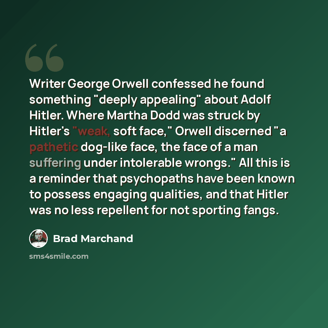 “Writer George Orwell confessed he found something "deeply appealing" about Adolf Hitler. Where Martha Dodd was struck by Hitler's "weak, soft face," Orwell discerned "a pathetic dog-like face, the face of a man suffering under intolerable wrongs." All this is a reminder that psychopaths have been…” quote by Brad Marchand