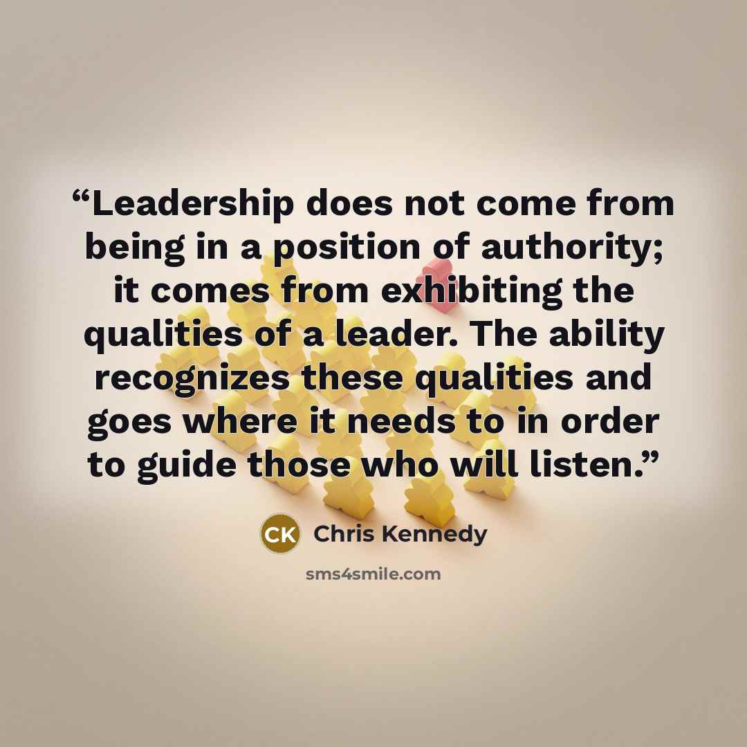 “Leadership does not come from being in a position of authority; it comes from exhibiting the qualities of a leader. The ability recognizes these qualities and goes where it needs to in order to guide those who will listen.” quote by Chris Kennedy