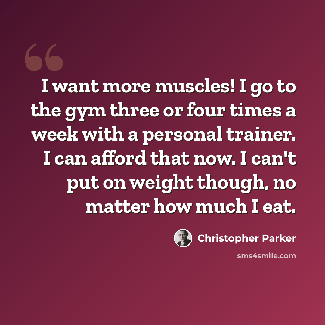 “I want more muscles! I go to the gym three or four times a week with a personal trainer. I can afford that now. I can't put on weight though, no matter how much I eat.” quote by Christopher Parker