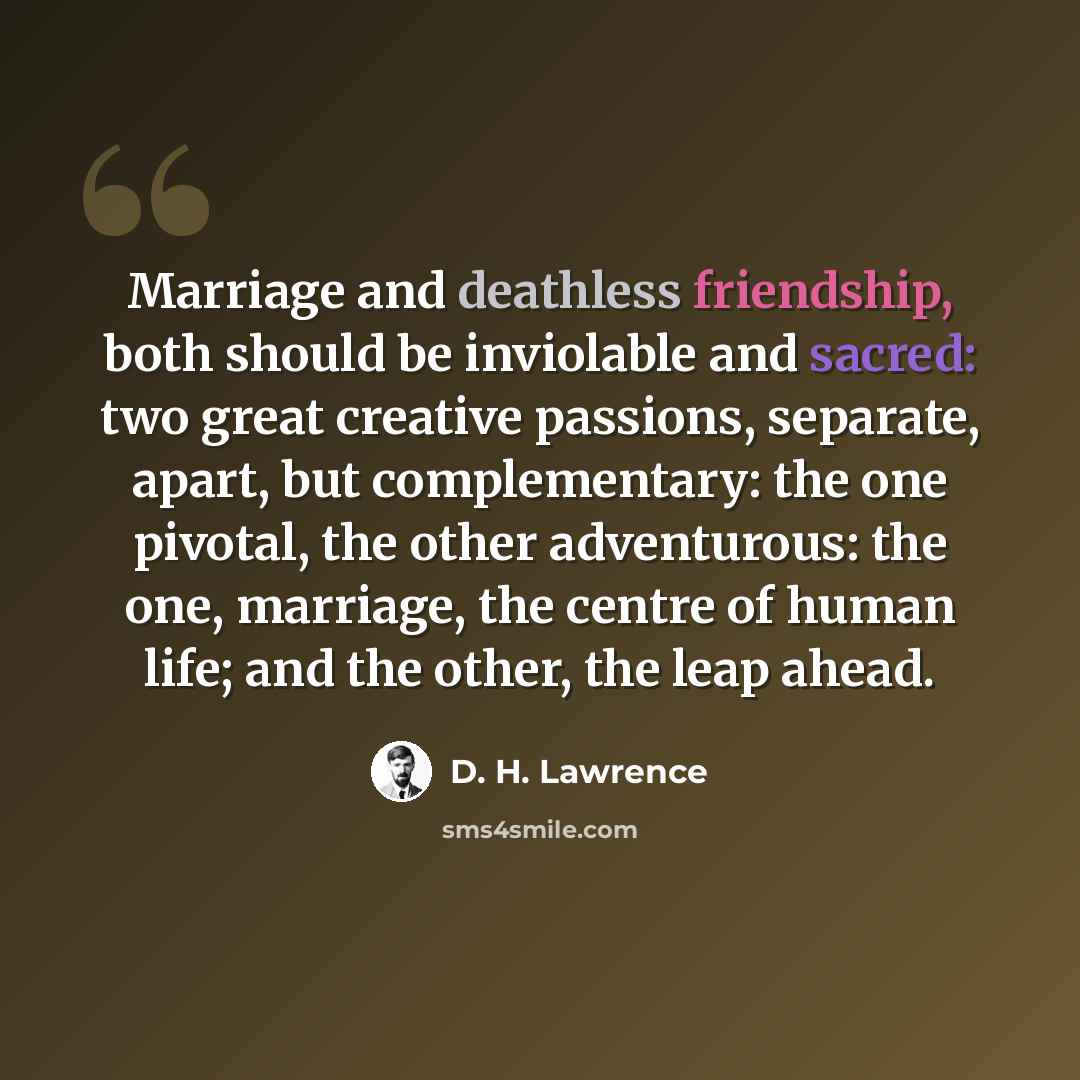 “Marriage and deathless friendship, both should be inviolable and sacred: two great creative passions, separate, apart, but complementary: the one pivotal, the other adventurous: the one, marriage, the centre of human life; and the other, the leap ahead.” quote by D. H. Lawrence