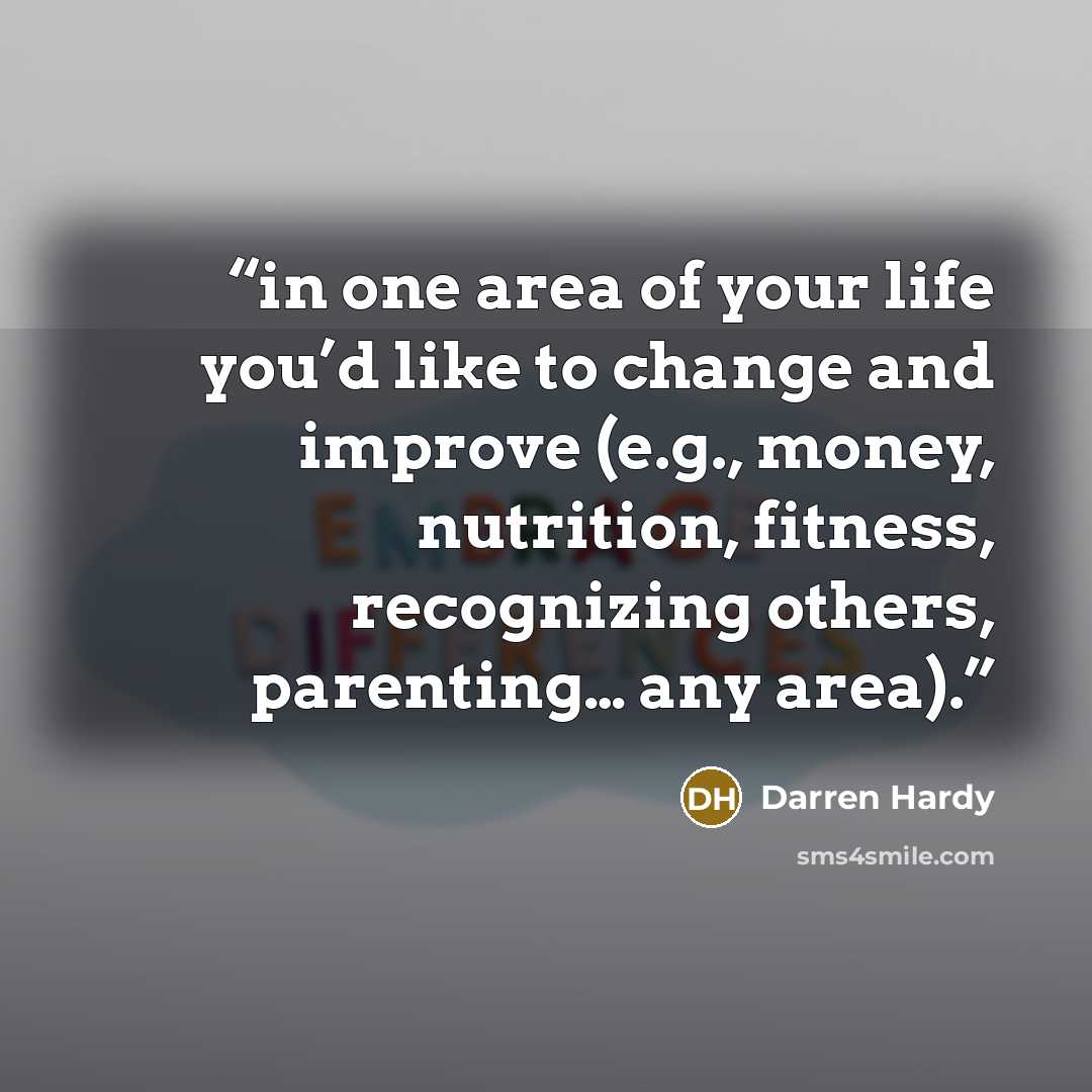“in one area of your life you’d like to change and improve (e.g., money, nutrition, fitness, recognizing others, parenting… any area).” quote by Darren Hardy