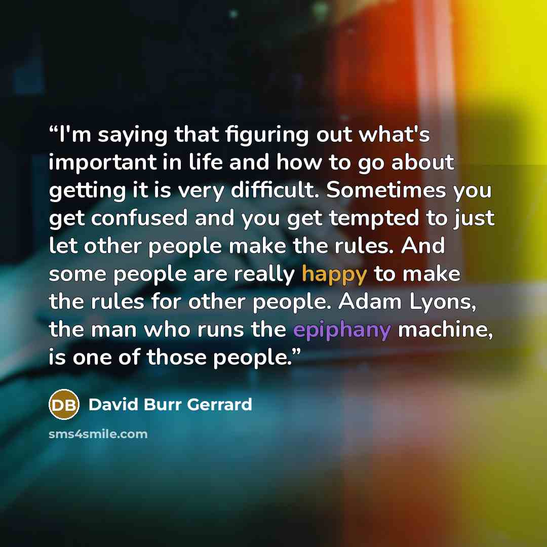 “I'm saying that figuring out what's important in life and how to go about getting it is very difficult. Sometimes you get confused and you get tempted to just let other people make the rules. And some people are really happy to make the rules for other people. Adam Lyons, the man who runs the…” quote by David Burr Gerrard