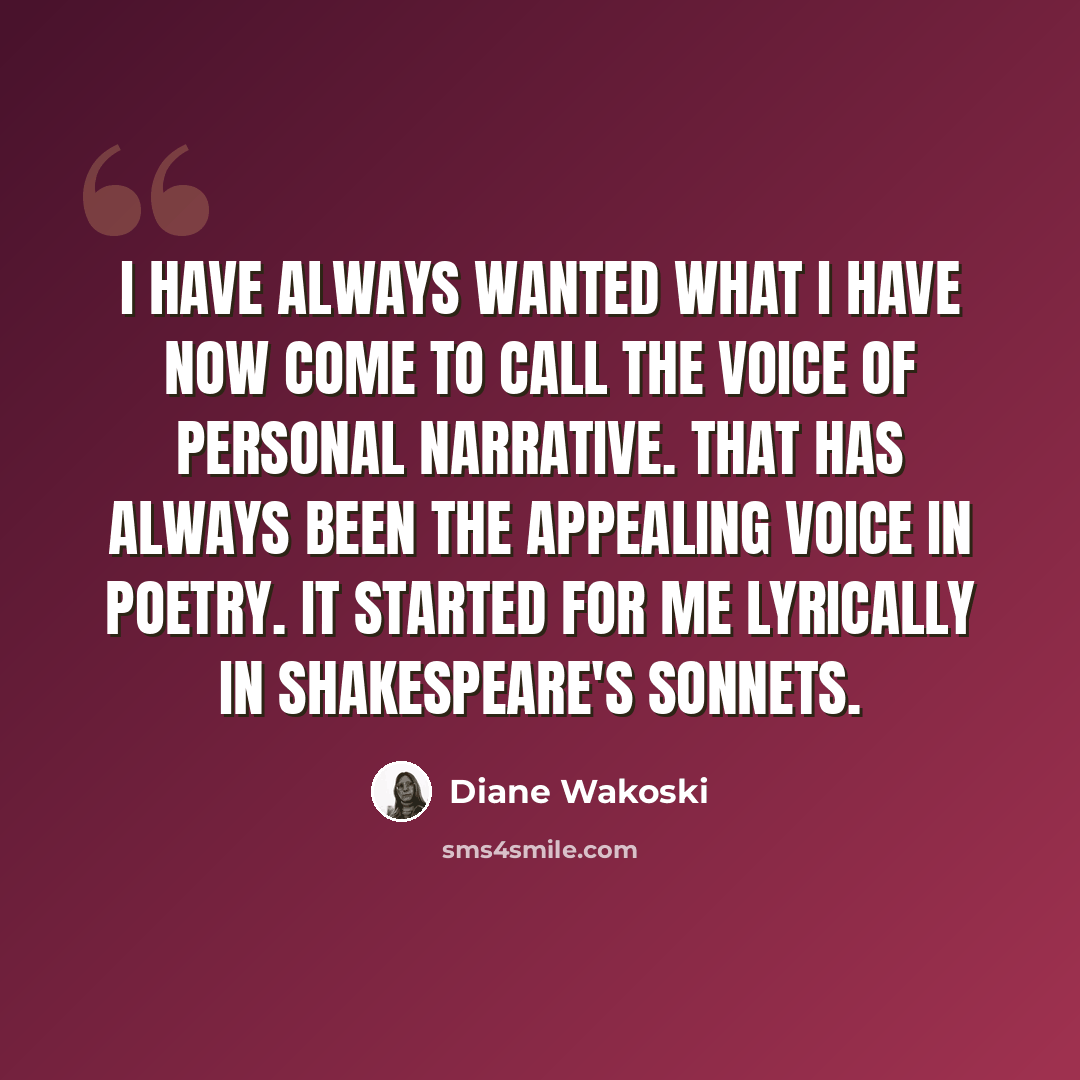“I have always wanted what I have now come to call the voice of personal narrative. That has always been the appealing voice in poetry. It started for me lyrically in Shakespeare's sonnets.” quote by Diane Wakoski