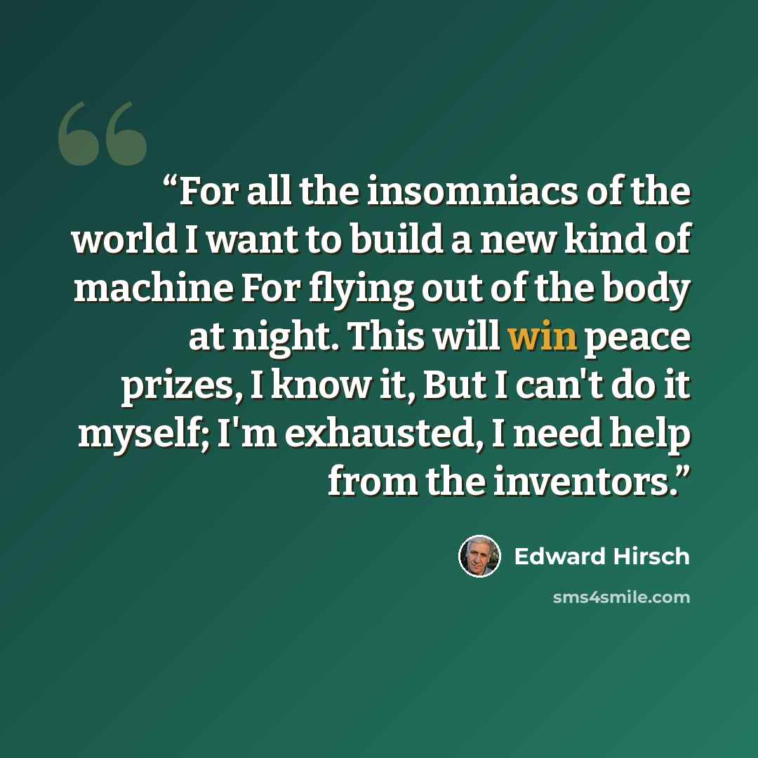 “For all the insomniacs of the world I want to build a new kind of machine For flying out of the body at night. This will win peace prizes, I know it, But I can't do it myself; I'm exhausted, I need help from the inventors.” quote by Edward Hirsch