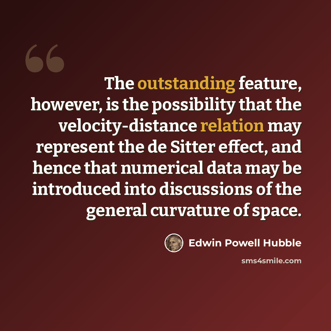 “The outstanding feature, however, is the possibility that the velocity-distance relation may represent the de Sitter effect, and hence that numerical data may be introduced into discussions of the general curvature of space.” quote by Edwin Powell Hubble