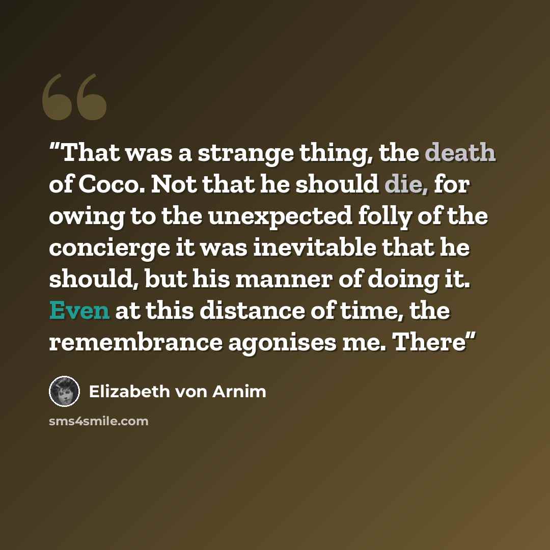 “That was a strange thing, the death of Coco. Not that he should die, for owing to the unexpected folly of the concierge it was inevitable that he should, but his manner of doing it. Even at this distance of time, the remembrance agonises me. There” quote by Elizabeth von Arnim