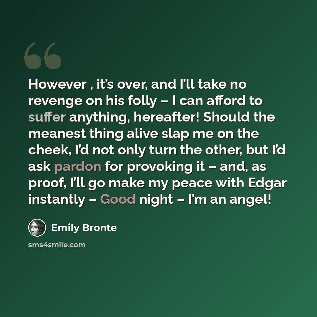 “However , it’s over, and I’ll take no revenge on his folly – I can afford to suffer anything, hereafter! Should the meanest thing alive slap me on the cheek, I’d not only turn the other, but I’d ask pardon for provoking it – and, as proof, I’ll go make my peace with Edgar instantly – Good night –…” quote by Emily Bronte
