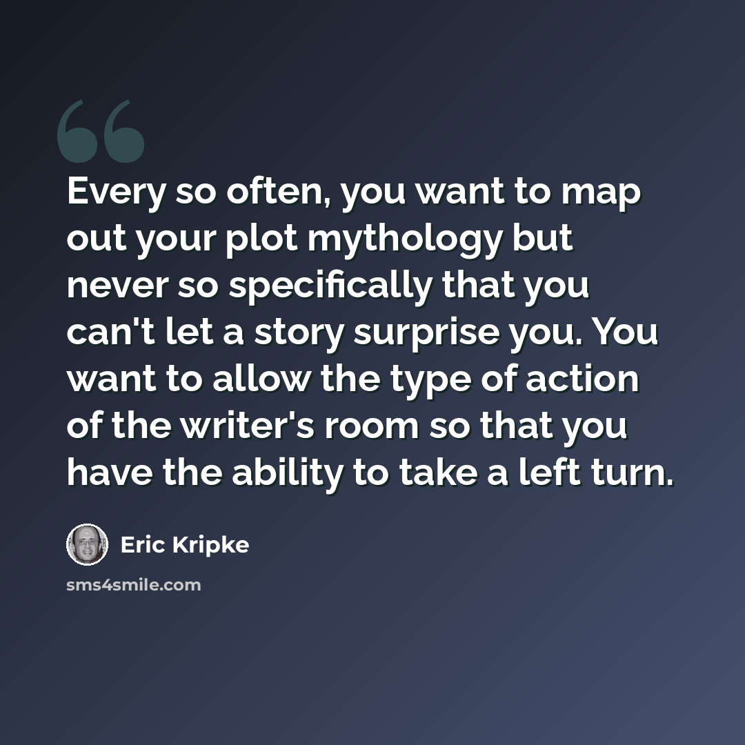 “Every so often, you want to map out your plot mythology but never so specifically that you can't let a story surprise you. You want to allow the type of action of the writer's room so that you have the ability to take a left turn.” quote by Eric Kripke