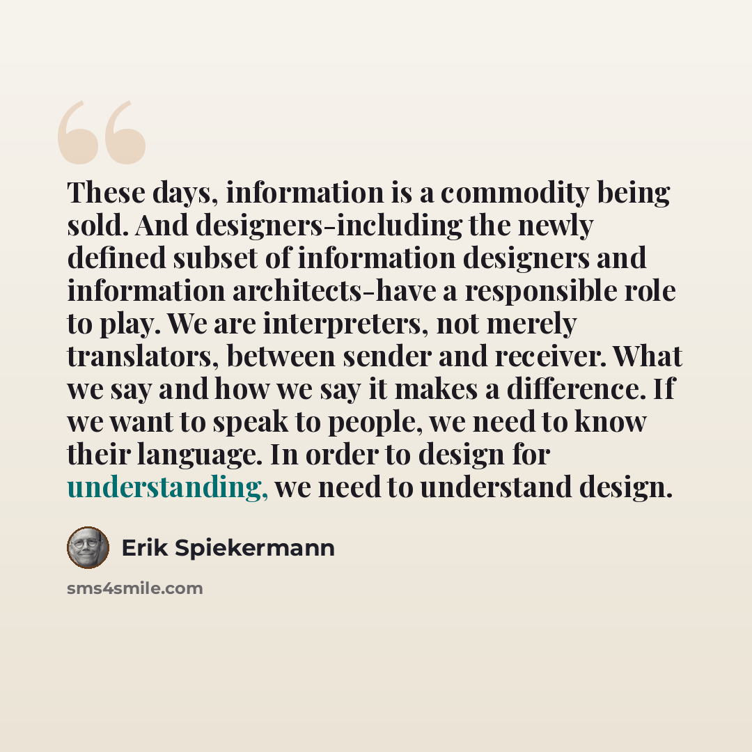 “These days, information is a commodity being sold. And designers-including the newly defined subset of information designers and information architects-have a responsible role to play. We are interpreters, not merely translators, between sender and receiver. What we say and how we say it makes a…” quote by Erik Spiekermann