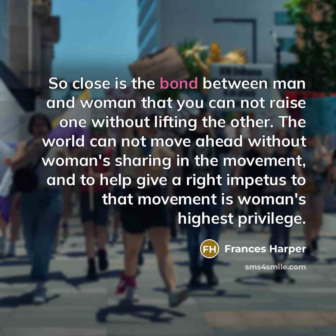 “So close is the bond between man and woman that you can not raise one without lifting the other. The world can not move ahead without woman's sharing in the movement, and to help give a right impetus to that movement is woman's highest privilege.” quote by Frances Harper