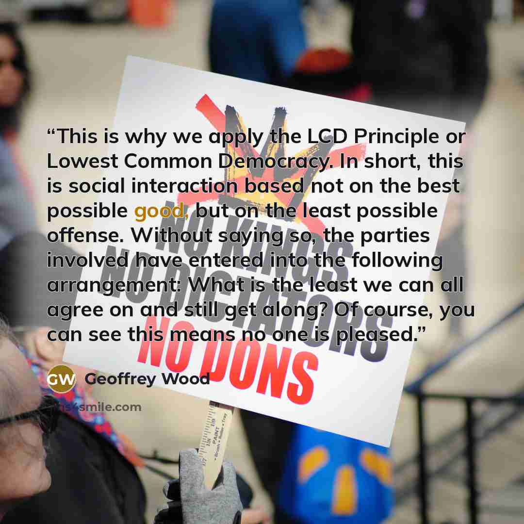 “This is why we apply the LCD Principle or Lowest Common Democracy. In short, this is social interaction based not on the best possible good, but on the least possible offense. Without saying so, the parties involved have entered into the following arrangement: What is the least we can all agree on…” quote by Geoffrey Wood