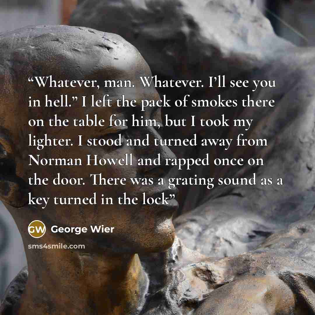 “Whatever, man. Whatever. I’ll see you in hell.” I left the pack of smokes there on the table for him, but I took my lighter. I stood and turned away from Norman Howell and rapped once on the door. There was a grating sound as a key turned in the lock” quote by George Wier
