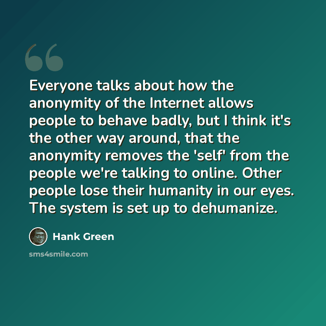 “Everyone talks about how the anonymity of the Internet allows people to behave badly, but I think it's the other way around, that the anonymity removes the 'self' from the people we're talking to online. Other people lose their humanity in our eyes. The system is set up to dehumanize.” quote by Hank Green