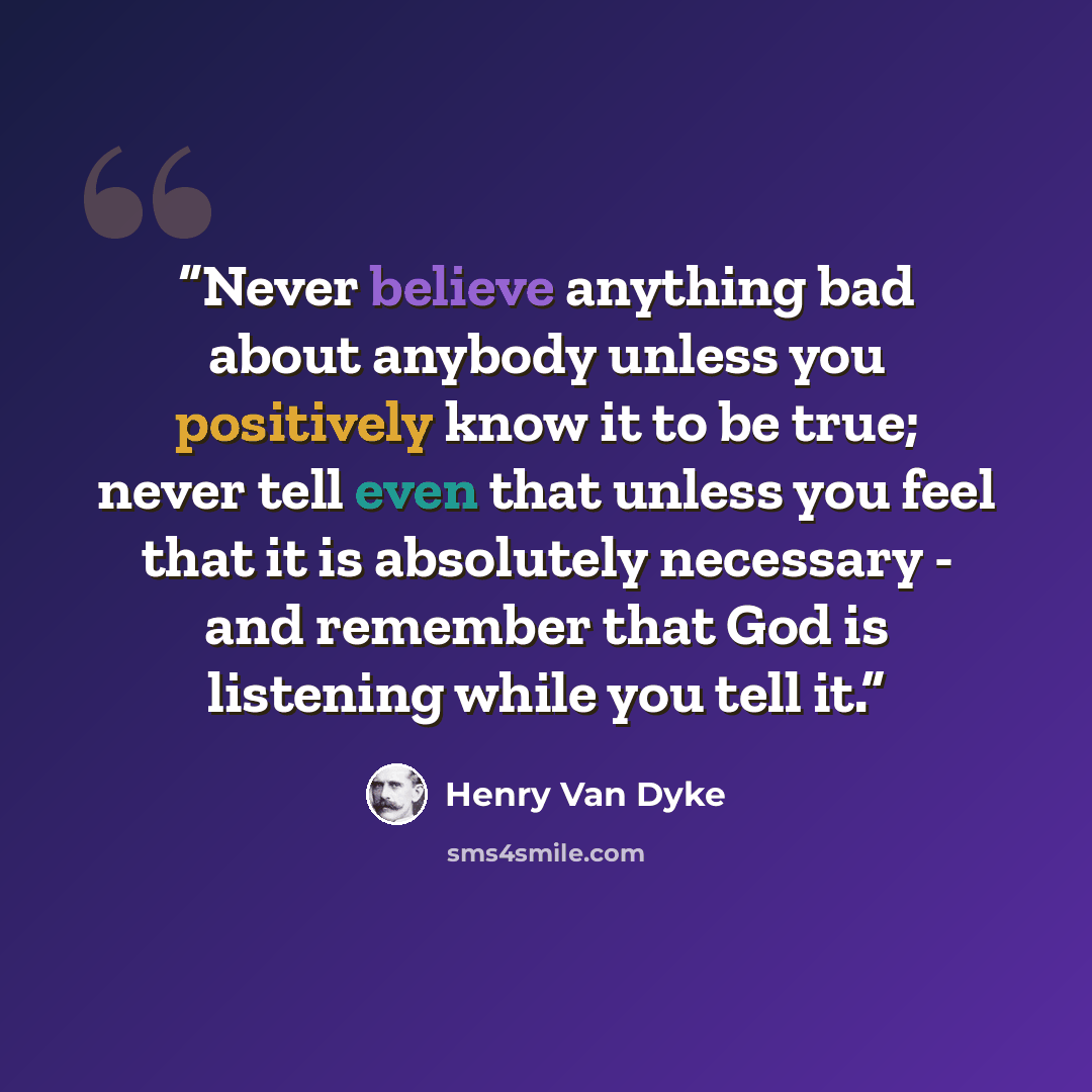“Never believe anything bad about anybody unless you positively know it to be true; never tell even that unless you feel that it is absolutely necessary - and remember that God is listening while you tell it.” quote by Henry Van Dyke