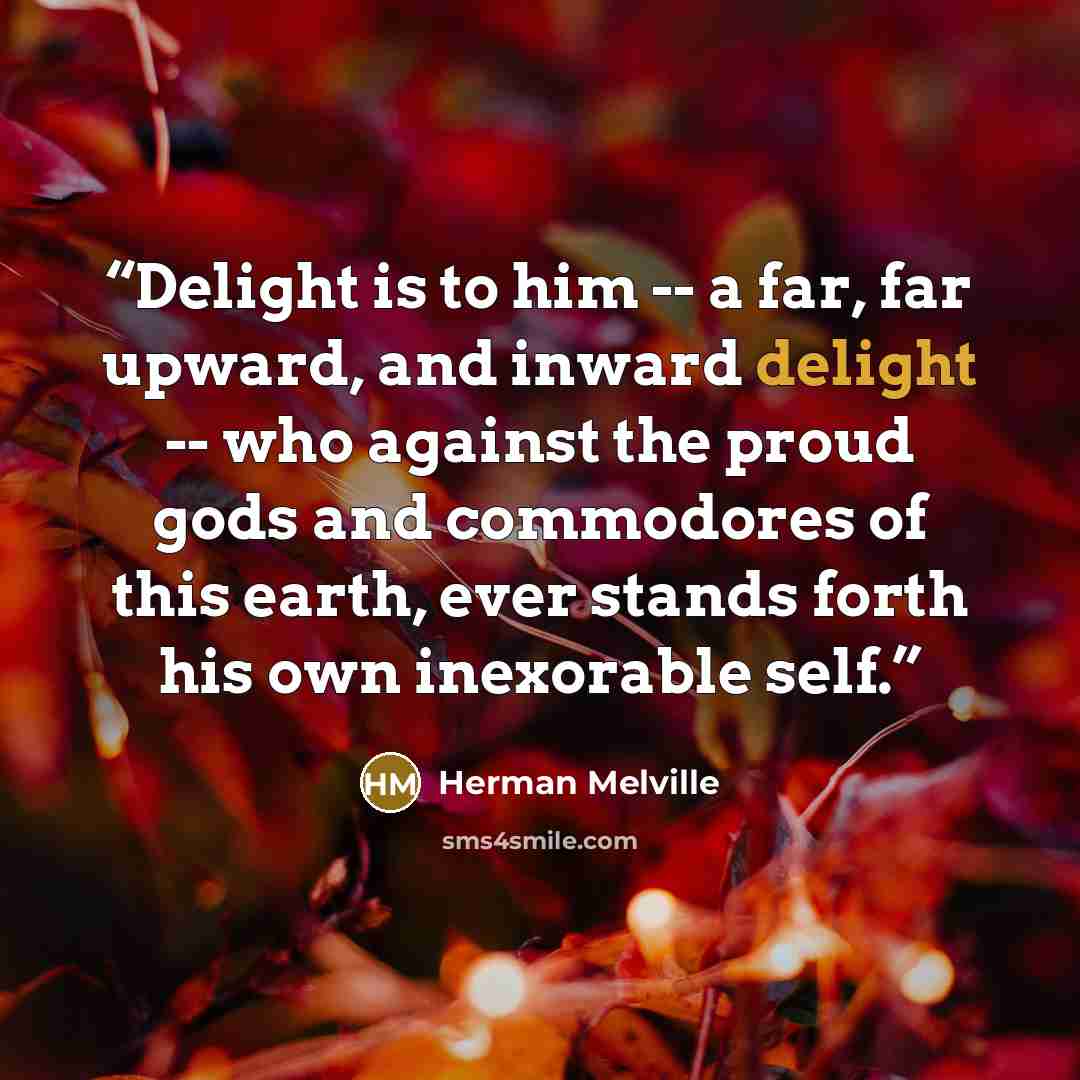“Delight is to him -- a far, far upward, and inward delight -- who against the proud gods and commodores of this earth, ever stands forth his own inexorable self.” quote by Herman Melville