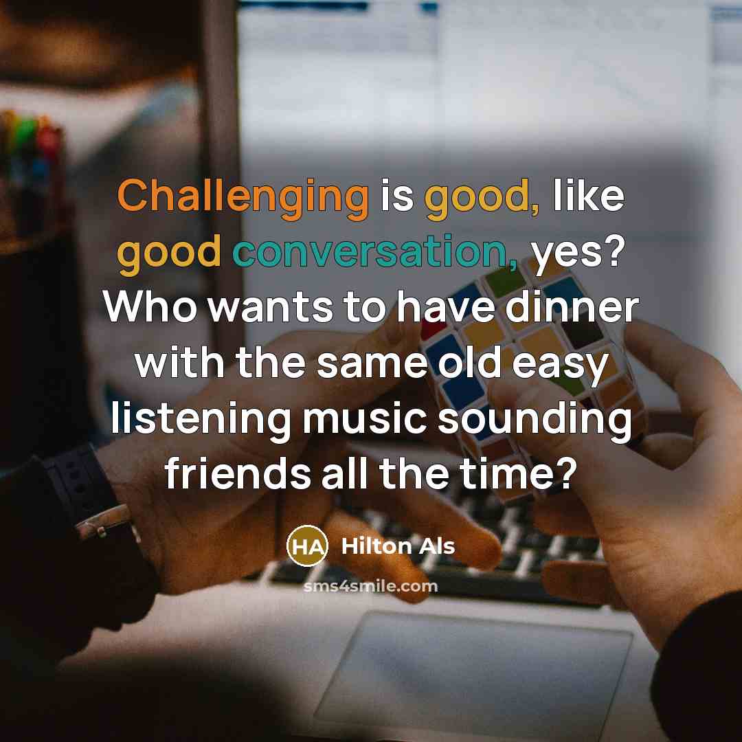 “Challenging is good, like good conversation, yes? Who wants to have dinner with the same old easy listening music sounding friends all the time?” quote by Hilton Als