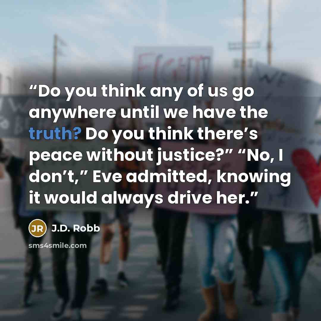 “Do you think any of us go anywhere until we have the truth? Do you think there’s peace without justice?” “No, I don’t,” Eve admitted, knowing it would always drive her.” quote by J.D. Robb