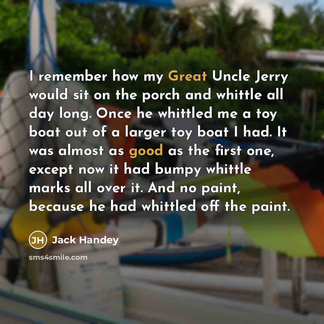“I remember how my Great Uncle Jerry would sit on the porch and whittle all day long. Once he whittled me a toy boat out of a larger toy boat I had. It was almost as good as the first one, except now it had bumpy whittle marks all over it. And no paint, because he had whittled off the paint.” quote by Jack Handey