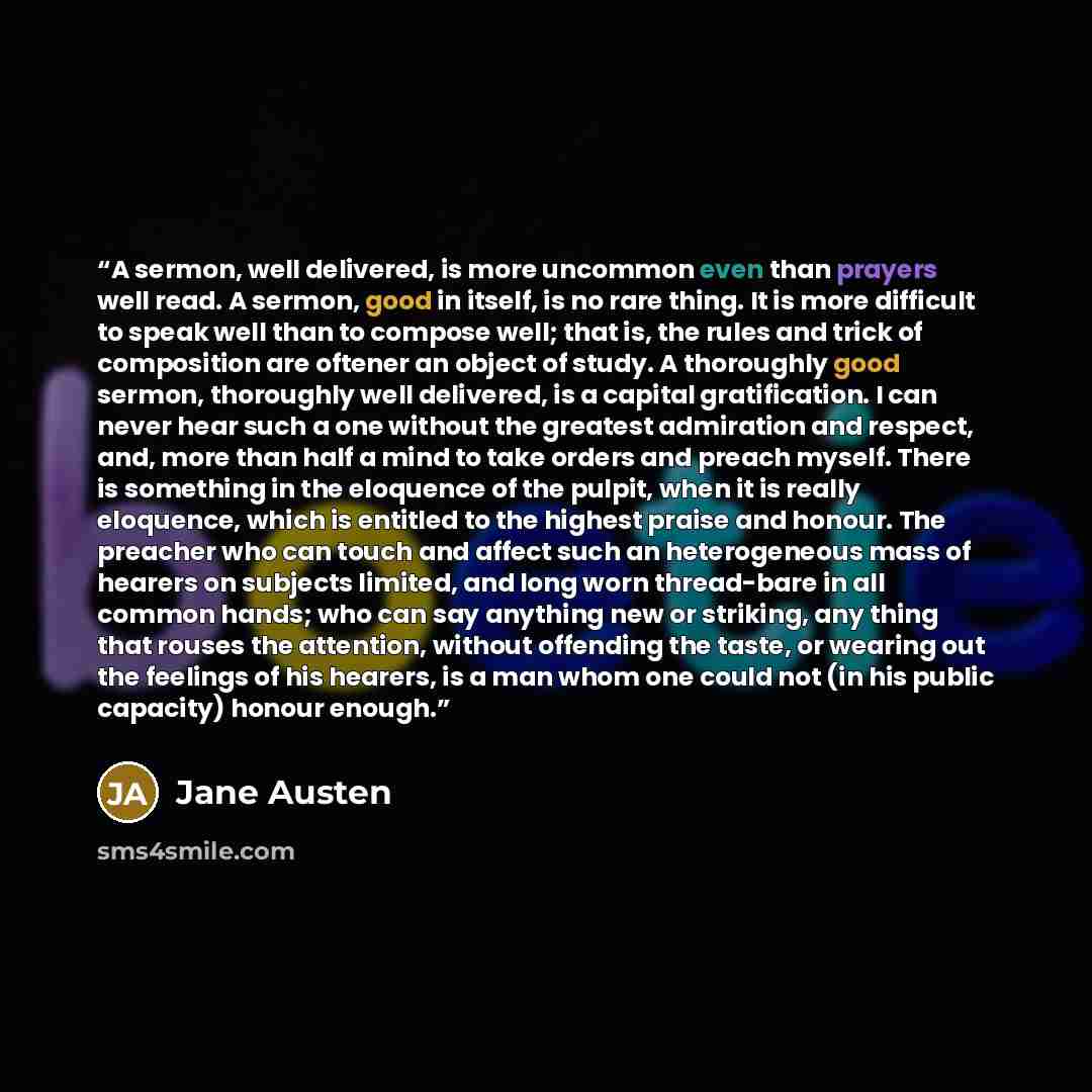 “A sermon, well delivered, is more uncommon even than prayers well read. A sermon, good in itself, is no rare thing. It is more difficult to speak well than to compose well; that is, the rules and trick of composition are oftener an object of study. A thoroughly good sermon, thoroughly well…” quote by Jane Austen