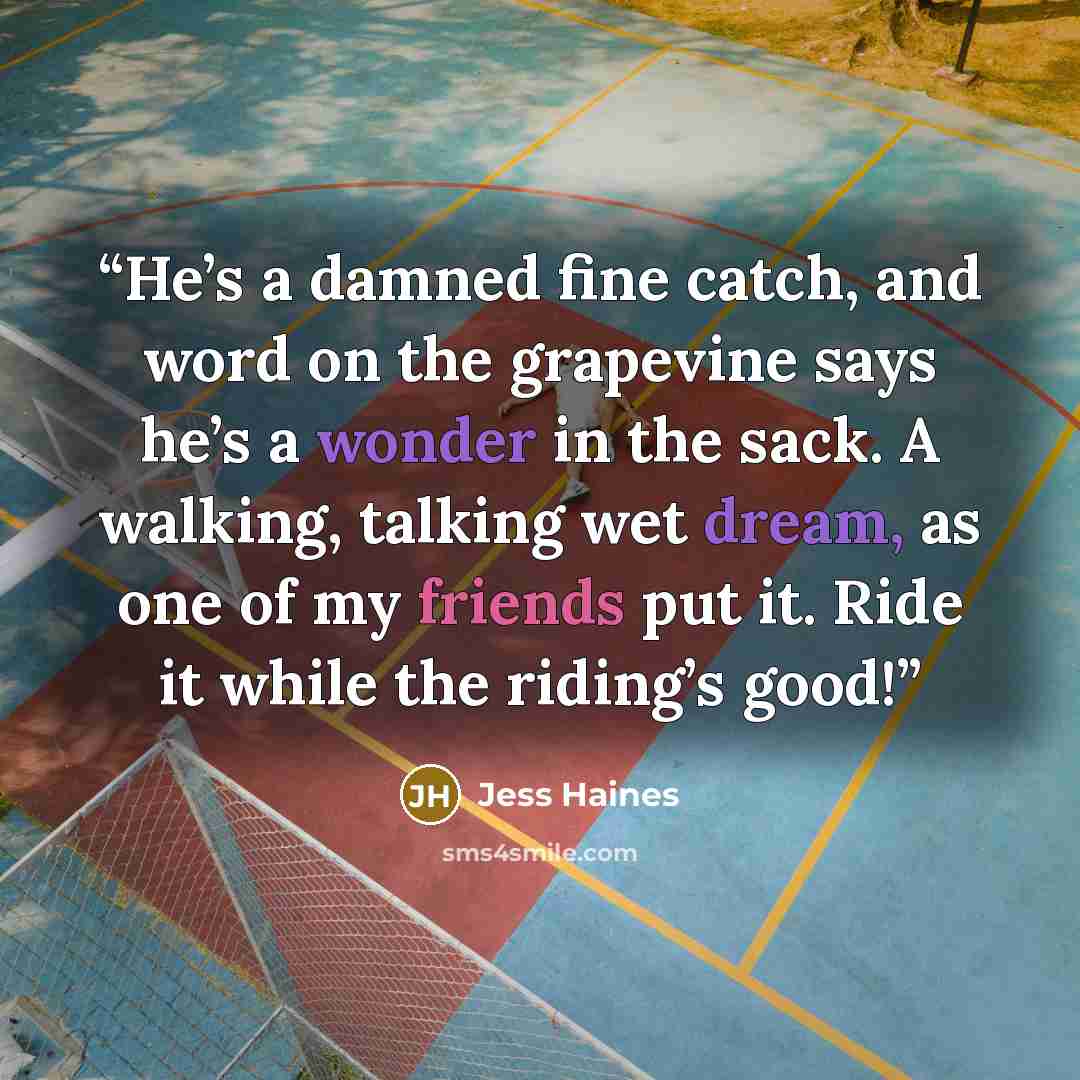“He’s a damned fine catch, and word on the grapevine says he’s a wonder in the sack. A walking, talking wet dream, as one of my friends put it. Ride it while the riding’s good!” quote by Jess Haines