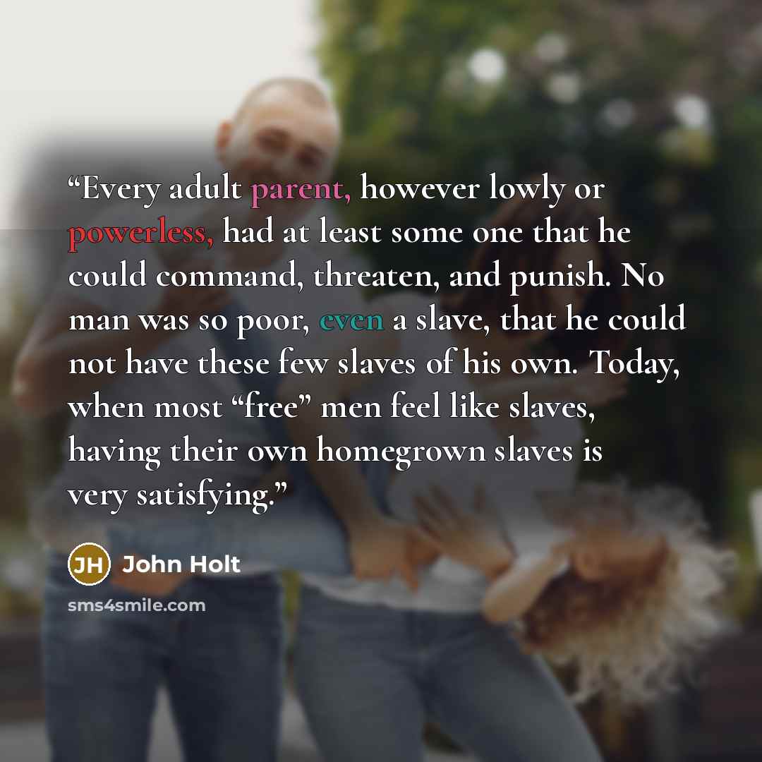 “Every adult parent, however lowly or powerless, had at least some one that he could command, threaten, and punish. No man was so poor, even a slave, that he could not have these few slaves of his own. Today, when most “free” men feel like slaves, having their own homegrown slaves is very satisfying.” quote by John Holt