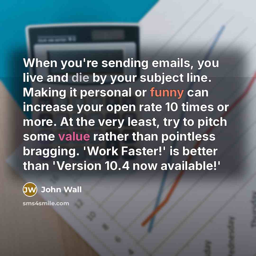 “When you're sending emails, you live and die by your subject line. Making it personal or funny can increase your open rate 10 times or more. At the very least, try to pitch some value rather than pointless bragging. 'Work Faster!' is better than 'Version 10.4 now available!'” quote by John Wall