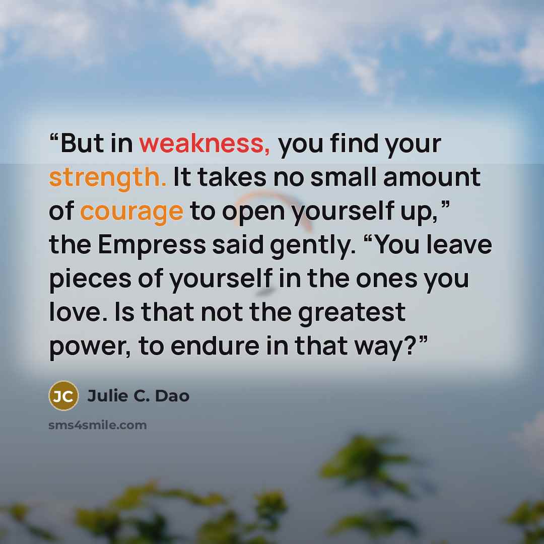 “But in weakness, you find your strength. It takes no small amount of courage to open yourself up,” the Empress said gently. “You leave pieces of yourself in the ones you love. Is that not the greatest power, to endure in that way?” quote by Julie C. Dao