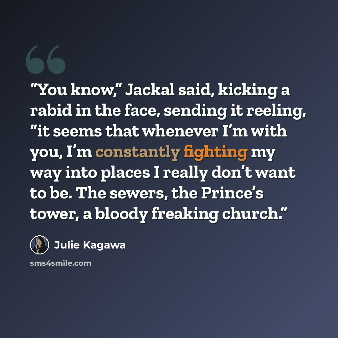 “You know,” Jackal said, kicking a rabid in the face, sending it reeling, “it seems that whenever I’m with you, I’m constantly fighting my way into places I really don’t want to be. The sewers, the Prince’s tower, a bloody freaking church.” quote by Julie Kagawa